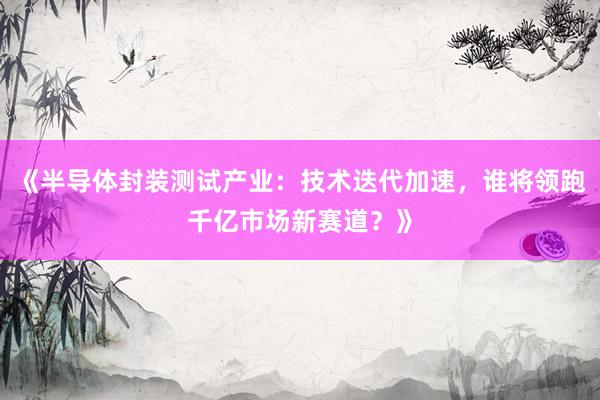 《半导体封装测试产业：技术迭代加速，谁将领跑千亿市场新赛道？》
