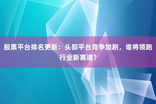 股票平台排名更新：头部平台竞争加剧，谁将领跑行业新赛道？