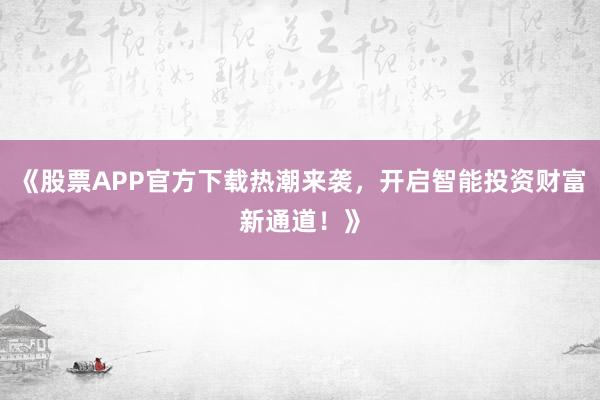 《股票APP官方下载热潮来袭，开启智能投资财富新通道！》