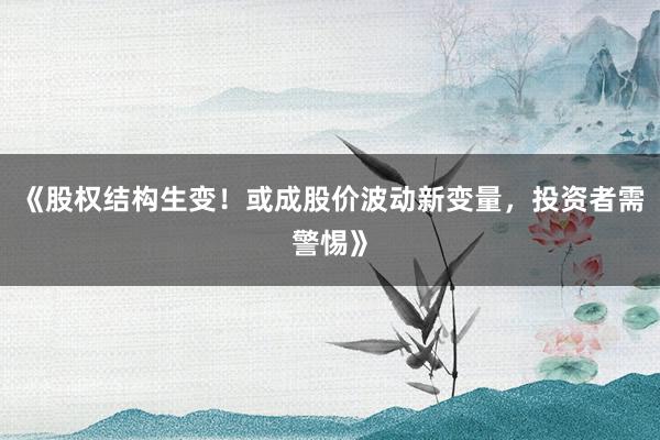 《股权结构生变！或成股价波动新变量，投资者需警惕》