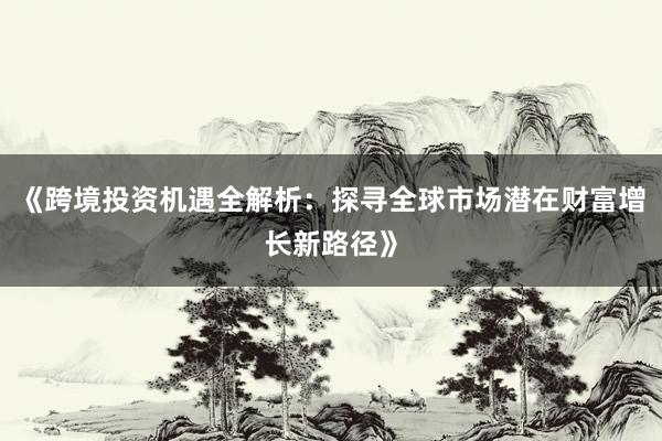 《跨境投资机遇全解析：探寻全球市场潜在财富增长新路径》