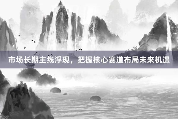 市场长期主线浮现，把握核心赛道布局未来机遇