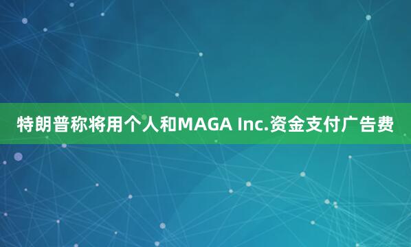 特朗普称将用个人和MAGA Inc.资金支付广告费