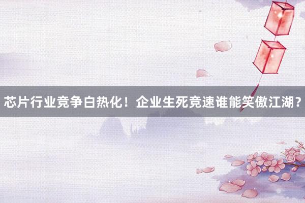 芯片行业竞争白热化！企业生死竞速谁能笑傲江湖？