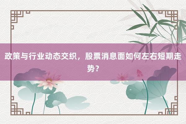 政策与行业动态交织，股票消息面如何左右短期走势？