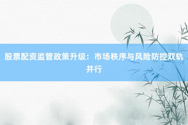 股票配资监管政策升级：市场秩序与风险防控双轨并行