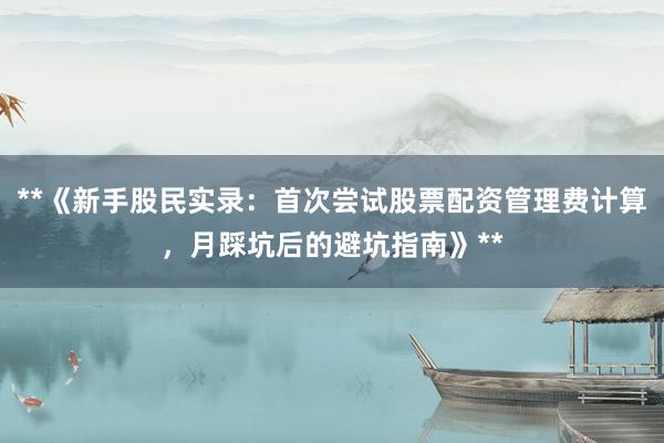 **《新手股民实录：首次尝试股票配资管理费计算，月踩坑后的避坑指南》**