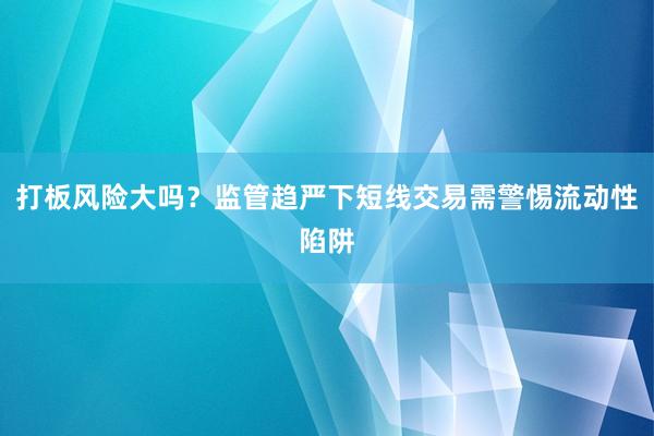 打板风险大吗？监管趋严下短线交易需警惕流动性陷阱