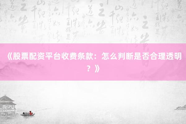 《股票配资平台收费条款：怎么判断是否合理透明？》