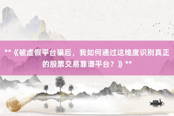 **《被虚假平台骗后，我如何通过这维度识别真正的股票交易靠谱平台？》**