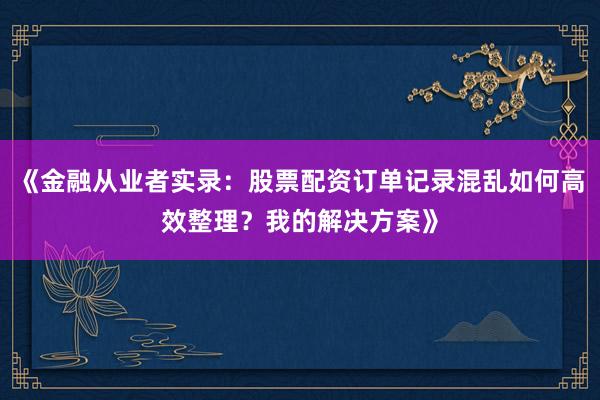 《金融从业者实录：股票配资订单记录混乱如何高效整理？我的解决方案》